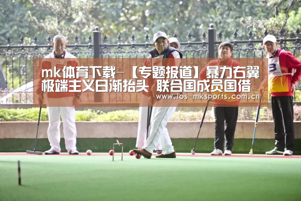 mk体育下载-【专题报道】暴力右翼极端主义日渐抬头 联合国成员国借助多边外交舞台商讨应对策略(图2) mk体育注册